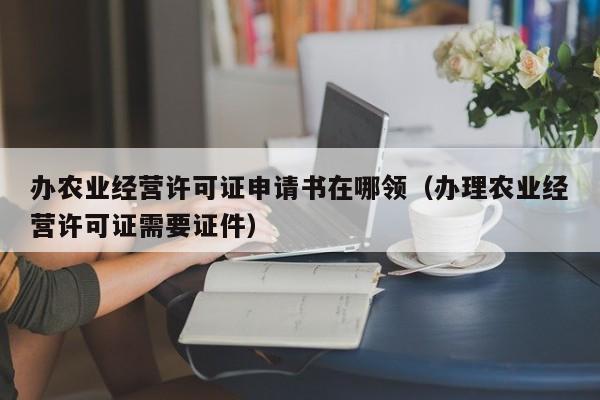 办农业经营许可证申请书在哪领（办理农业经营许可证需要证件）