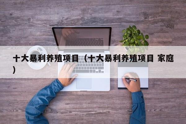十大暴利养殖项目（十大暴利养殖项目 家庭）