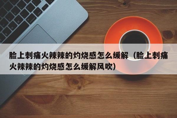 脸上刺痛火辣辣的灼烧感怎么缓解（脸上刺痛火辣辣的灼烧感怎么缓解风吹）