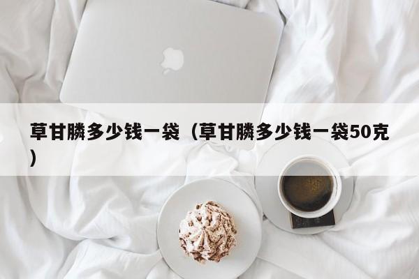 草甘膦多少钱一袋（草甘膦多少钱一袋50克）