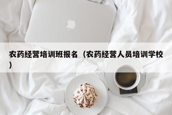农药经营培训班报名（农药经营人员培训学校）