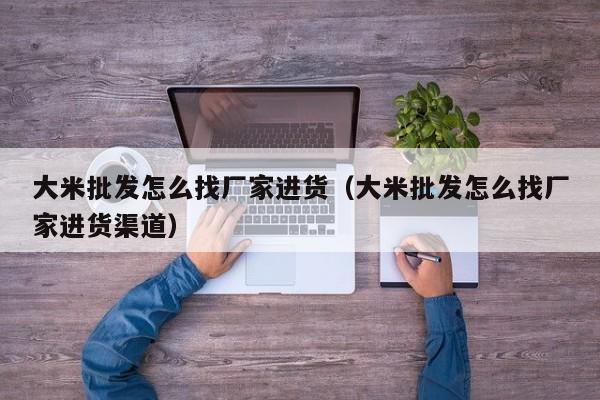 大米批发怎么找厂家进货（大米批发怎么找厂家进货渠道）