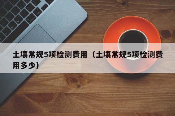 土壤常规5项检测费用（土壤常规5项检测费用多少）