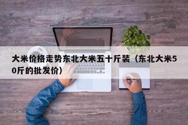 大米价格走势东北大米五十斤装（东北大米50斤的批发价）