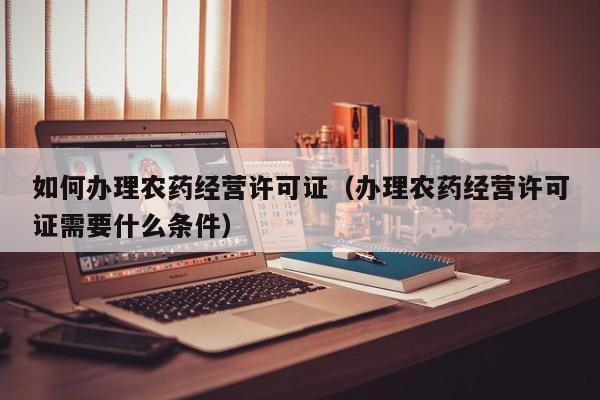 如何办理农药经营许可证（办理农药经营许可证需要什么条件）