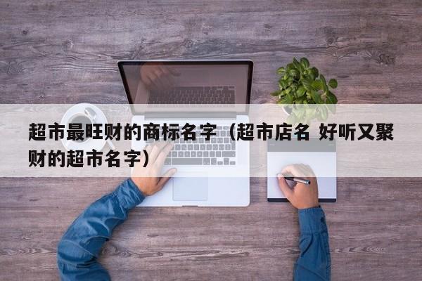 超市最旺财的商标名字（超市店名 好听又聚财的超市名字）