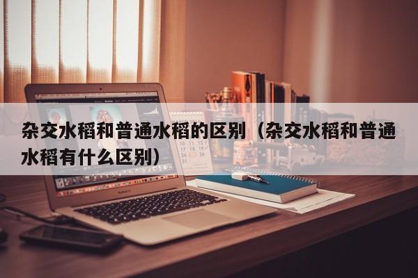 杂交水稻和普通水稻的区别（杂交水稻和普通水稻有什么区别）