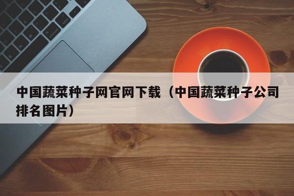 中国蔬菜种子网官网下载（中国蔬菜种子公司排名图片）