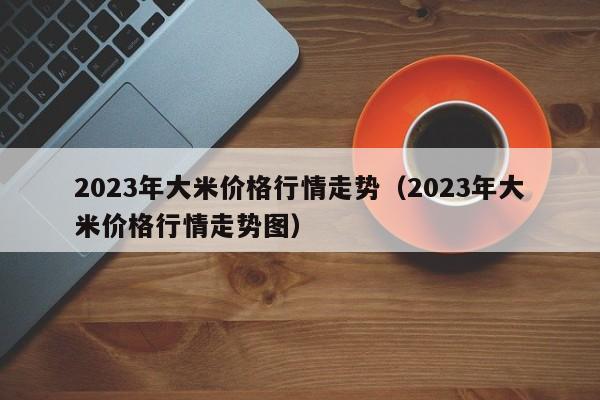 2023年大米价格行情走势（2023年大米价格行情走势图）