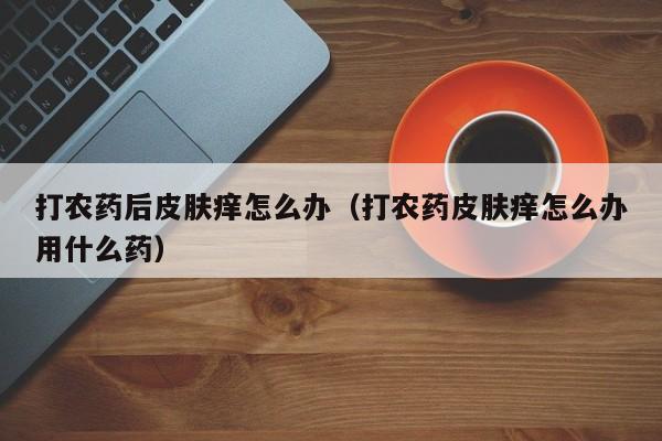 打农药后皮肤痒怎么办（打农药皮肤痒怎么办用什么药）