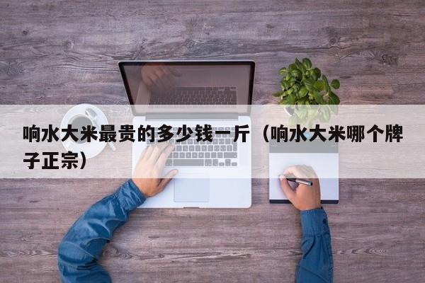 响水大米最贵的多少钱一斤（响水大米哪个牌子正宗）
