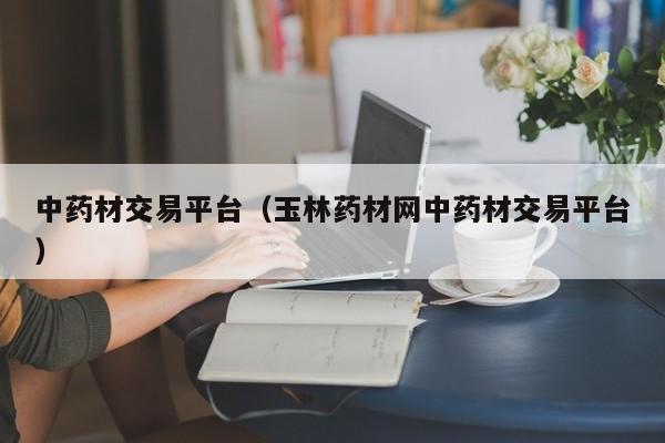 中药材交易平台（玉林药材网中药材交易平台）