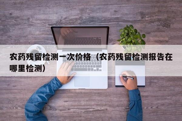 农药残留检测一次价格（农药残留检测报告在哪里检测）