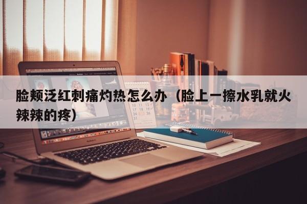 脸颊泛红刺痛灼热怎么办（脸上一擦水乳就火辣辣的疼）