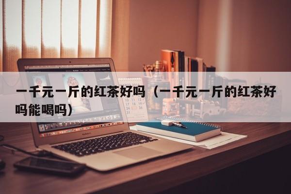 一千元一斤的红茶好吗（一千元一斤的红茶好吗能喝吗）