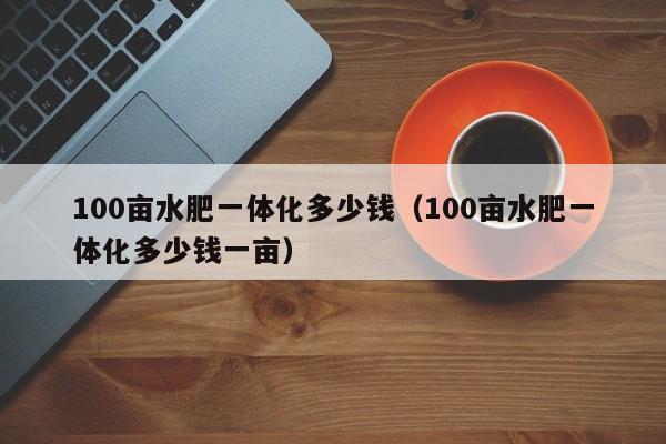100亩水肥一体化多少钱（100亩水肥一体化多少钱一亩）