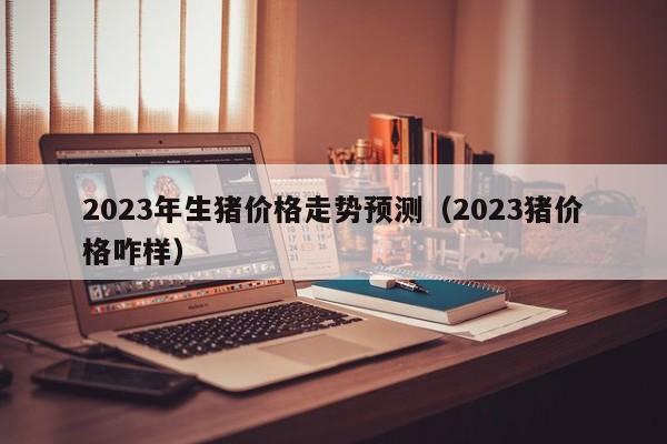 2023年生猪价格走势预测（2023猪价格咋样）