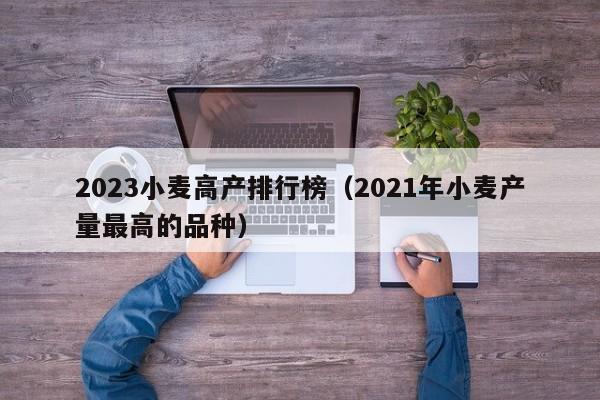 2023小麦高产排行榜（2021年小麦产量最高的品种）