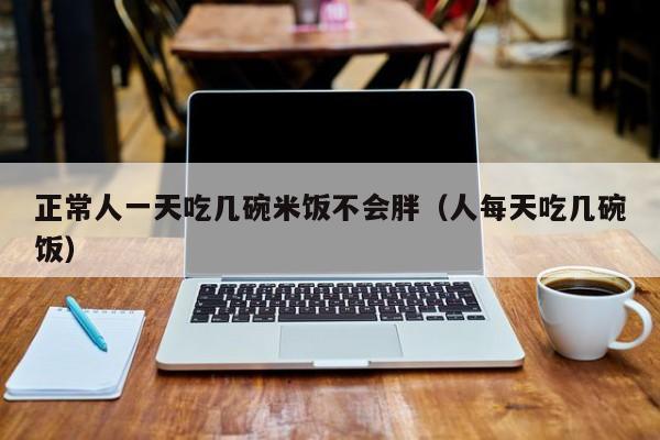 正常人一天吃几碗米饭不会胖（人每天吃几碗饭）