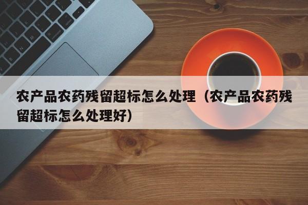 农产品农药残留超标怎么处理（农产品农药残留超标怎么处理好）