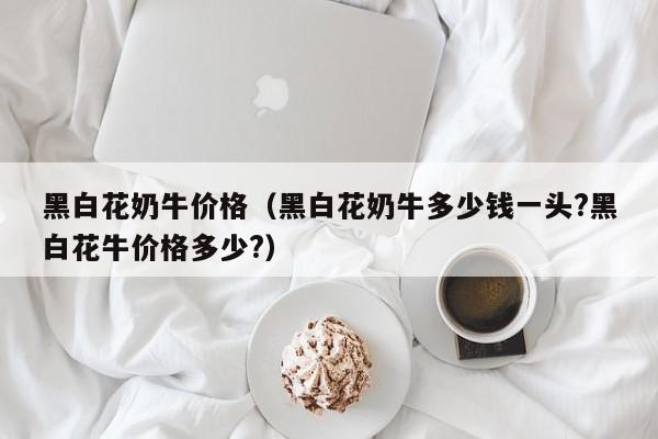 黑白花奶牛价格（黑白花奶牛多少钱一头?黑白花牛价格多少?）