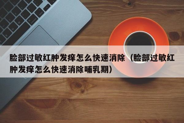 脸部过敏红肿发痒怎么快速消除（脸部过敏红肿发痒怎么快速消除哺乳期）