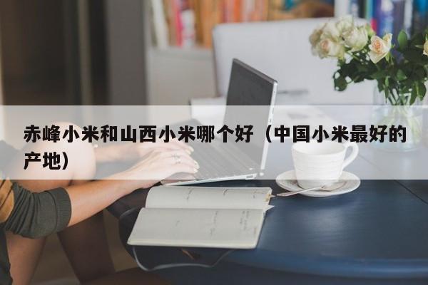 赤峰小米和山西小米哪个好（中国小米最好的产地）