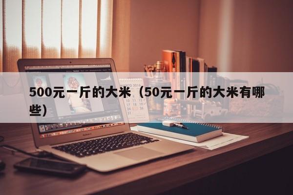 500元一斤的大米（50元一斤的大米有哪些）