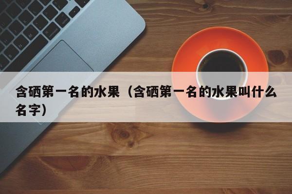 含硒第一名的水果（含硒第一名的水果叫什么名字）