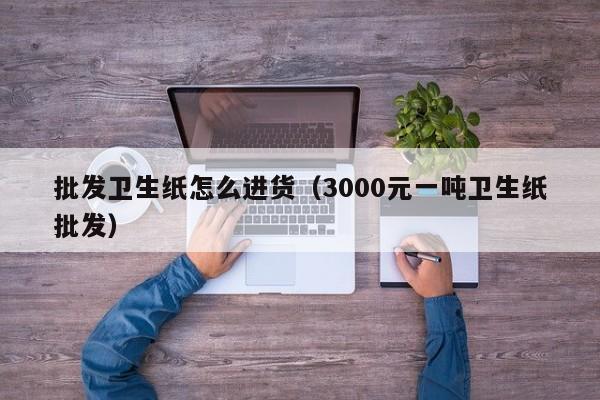 批发卫生纸怎么进货（3000元一吨卫生纸批发）