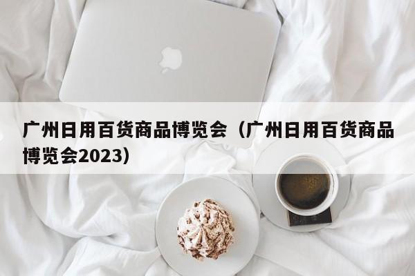 广州日用百货商品博览会（广州日用百货商品博览会2023）
