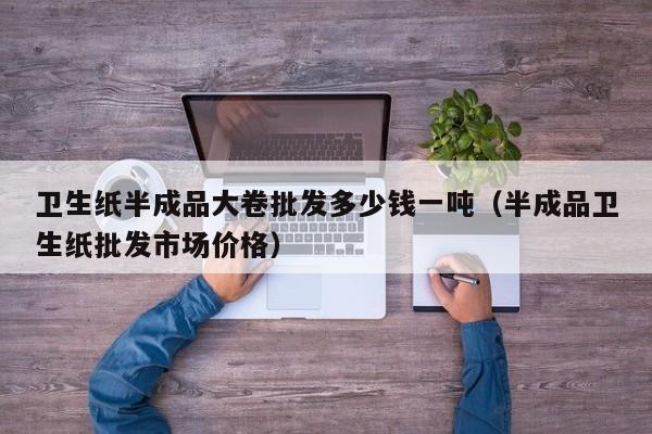 卫生纸半成品大卷批发多少钱一吨（半成品卫生纸批发市场价格）