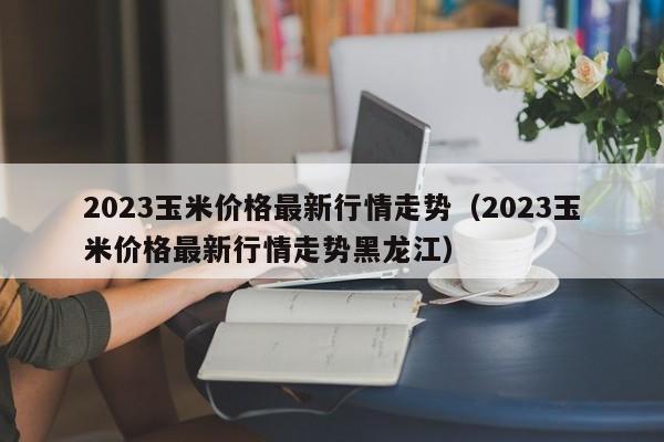 2023玉米价格最新行情走势（2023玉米价格最新行情走势黑龙江）