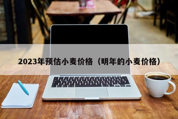 2023年预估小麦价格（明年的小麦价格）