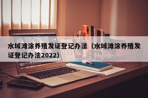 水域滩涂养殖发证登记办法（水域滩涂养殖发证登记办法2022）