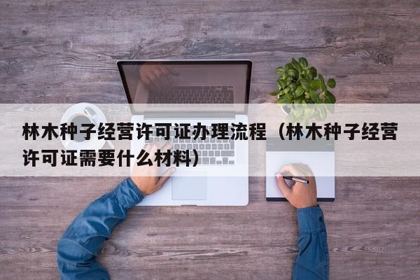 林木种子经营许可证办理流程（林木种子经营许可证需要什么材料）