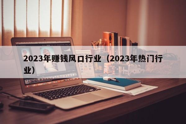 2023年赚钱风口行业（2023年热门行业）
