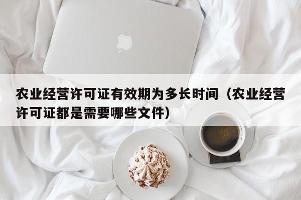 农业经营许可证有效期为多长时间（农业经营许可证都是需要哪些文件）