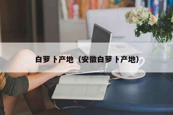白萝卜产地（安徽白萝卜产地）