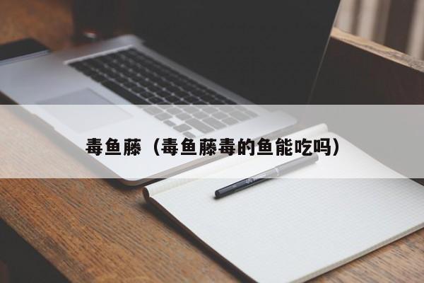毒鱼藤（毒鱼藤毒的鱼能吃吗）