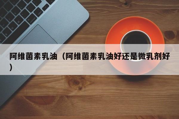 阿维菌素乳油（阿维菌素乳油好还是微乳剂好）