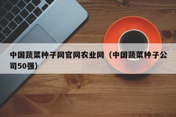 中国蔬菜种子网官网农业网（中国蔬菜种子公司50强）