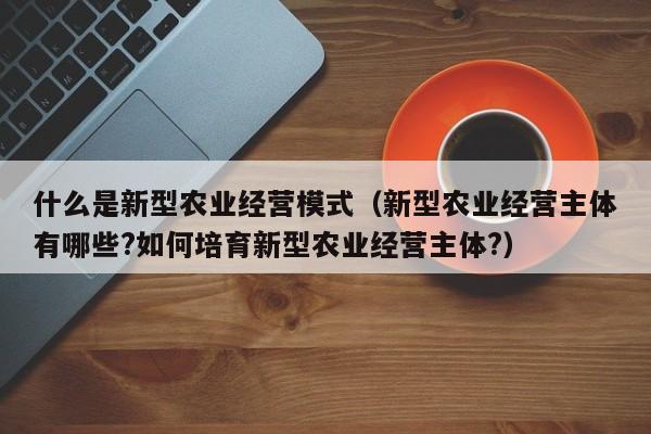 什么是新型农业经营模式（新型农业经营主体有哪些?如何培育新型农业经营主体?）