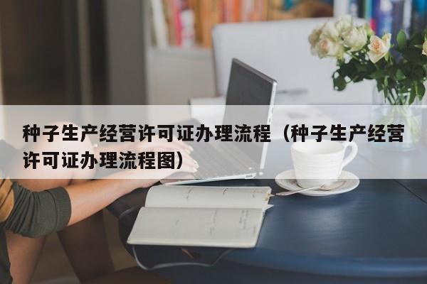 种子生产经营许可证办理流程（种子生产经营许可证办理流程图）