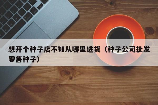 想开个种子店不知从哪里进货（种子公司批发零售种子）