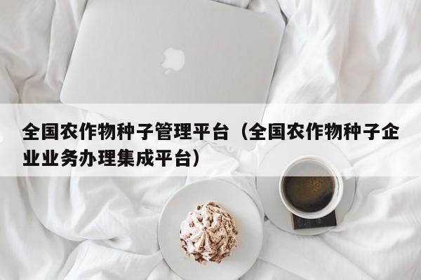 全国农作物种子管理平台（全国农作物种子企业业务办理集成平台）
