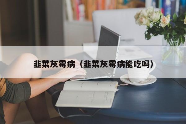 韭菜灰霉病（韭菜灰霉病能吃吗）
