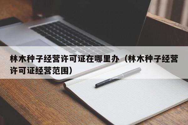 林木种子经营许可证在哪里办（林木种子经营许可证经营范围）
