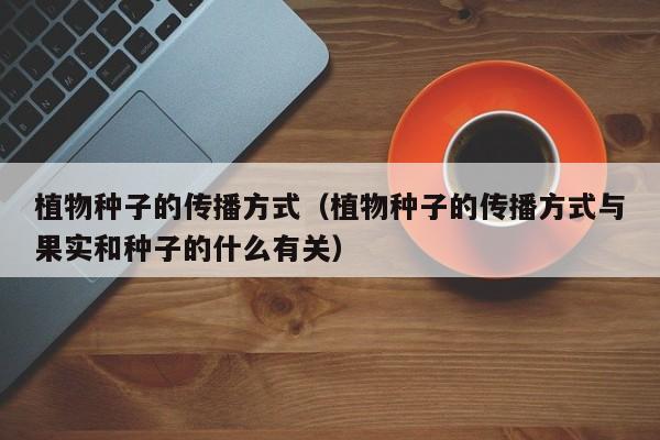 植物种子的传播方式（植物种子的传播方式与果实和种子的什么有关）