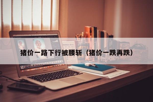 猪价一路下行被腰斩（猪价一跌再跌）